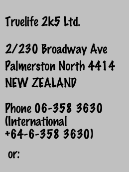 
Truelife 2k5 Ltd.
2/230 Broadway Ave
Palmerston North 4414
NEW ZEALAND

Phone 06-358 3630 (International +64-6-358 3630)

 or:
